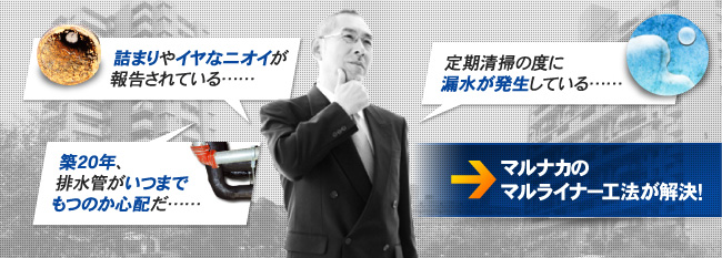 ・詰まりやイヤなニオイが報告されている……・築20年、排水管がいつまでもつのか心配だ……・定期清掃の度に漏水が発生している……