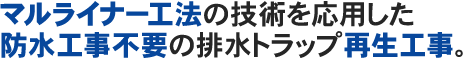 マルライナー工法の技術を応用した防水工事不要の排水トラップ再生工事。