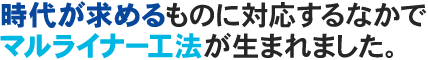 時代が求めるものに対応するなかでマルライナー工法が生まれました。