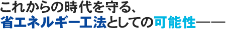 これからの時代を守る、省エネルギー工法としての可能性――