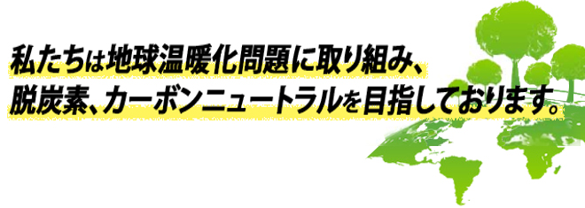 私たちは地球温暖化問題に取り組み、脱炭素、カーボンニュートラルを目指しております。