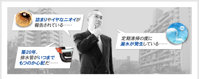 築20年、排水管がいつまでもつのか心配だ……詰まりやイヤなニオイが報告されている……定期清掃の度に漏水が発生している……